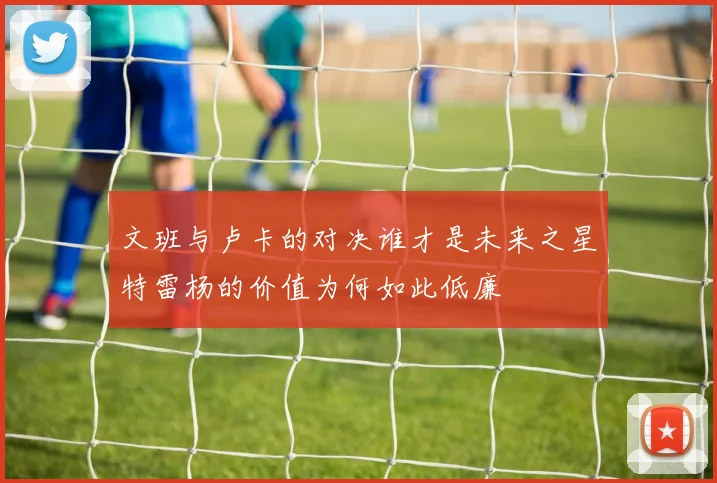 文班与卢卡的对决谁才是未来之星特雷杨的价值为何如此低廉