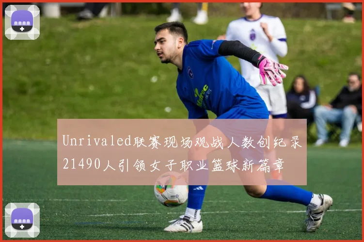 Unrivaled联赛现场观战人数创纪录21490人引领女子职业篮球新篇章