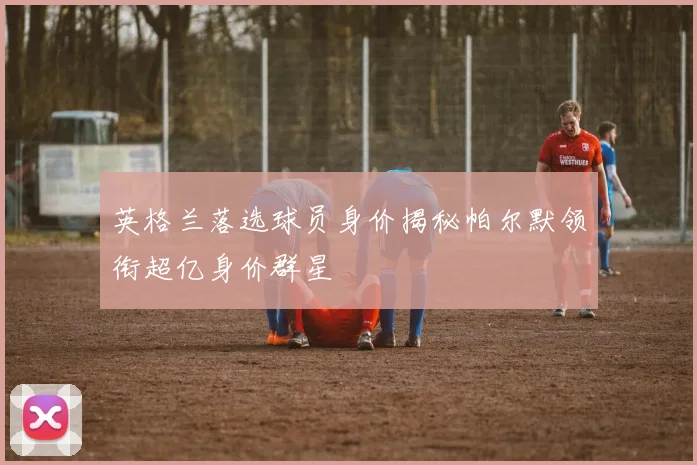 英格兰落选球员身价揭秘帕尔默领衔超亿身价群星