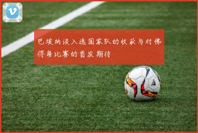 巴埃纳谈入选国家队的收获与对佛得角比赛的首发期待