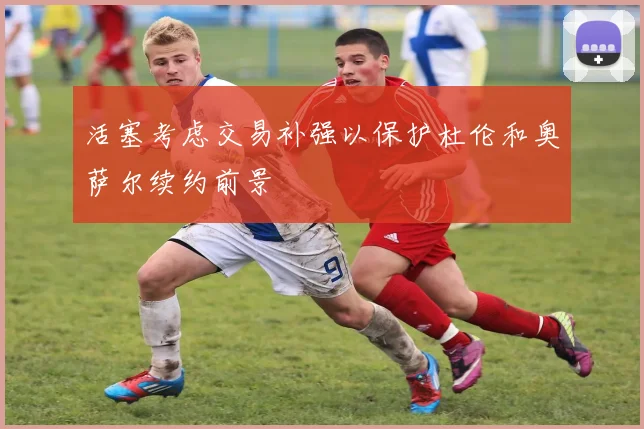 活塞考虑交易补强以保护杜伦和奥萨尔续约前景