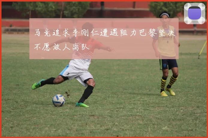 马竞追求李刚仁遭遇阻力巴黎坚决不愿放人离队