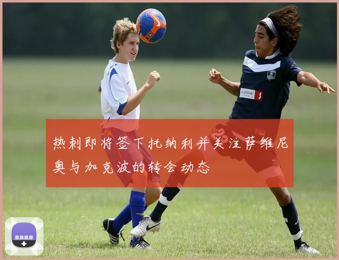 热刺即将签下托纳利并关注萨维尼奥与加克波的转会动态