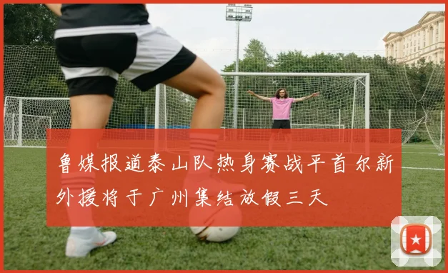 鲁媒报道泰山队热身赛战平首尔新外援将于广州集结放假三天