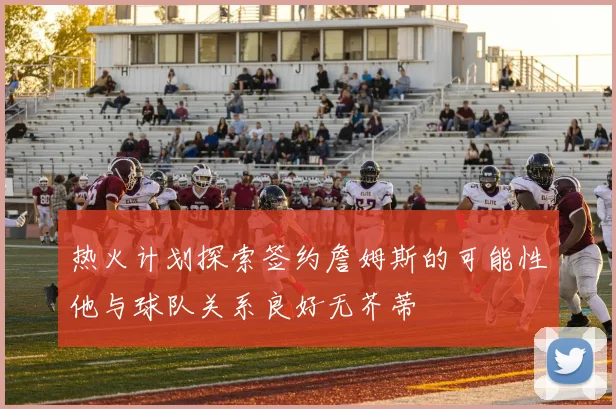 热火计划探索签约詹姆斯的可能性他与球队关系良好无芥蒂