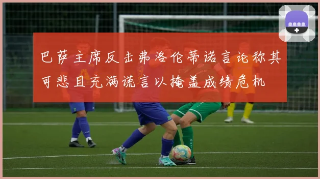 巴萨主席反击弗洛伦蒂诺言论称其可悲且充满谎言以掩盖成绩危机