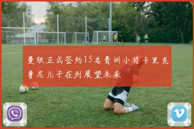 曼联正式签约15名青训小将卡里克鲁尼儿子在列展望未来