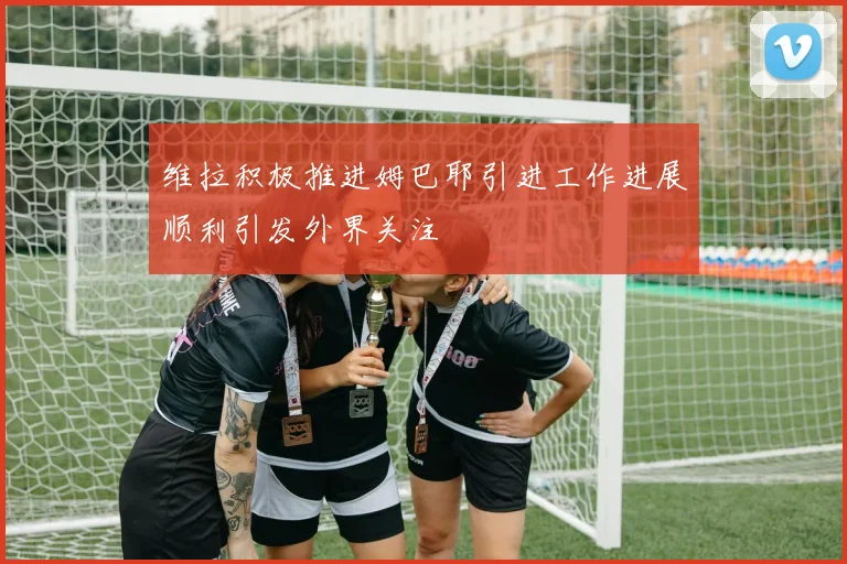 维拉积极推进姆巴耶引进工作进展顺利引发外界关注