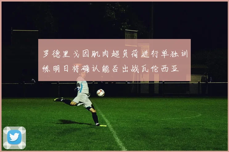 罗德里戈因肌肉超负荷进行单独训练明日将确认能否出战瓦伦西亚