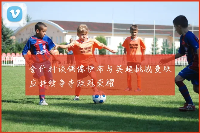 舍什科谈偶像伊布与英超挑战曼联应持续争夺欧冠荣耀