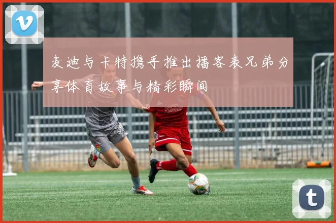 麦迪与卡特携手推出播客表兄弟分享体育故事与精彩瞬间