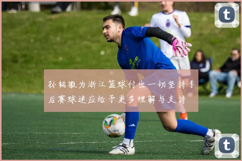 孙铭徽为浙江篮球付出一切坚持季后赛球迷应给予更多理解与支持