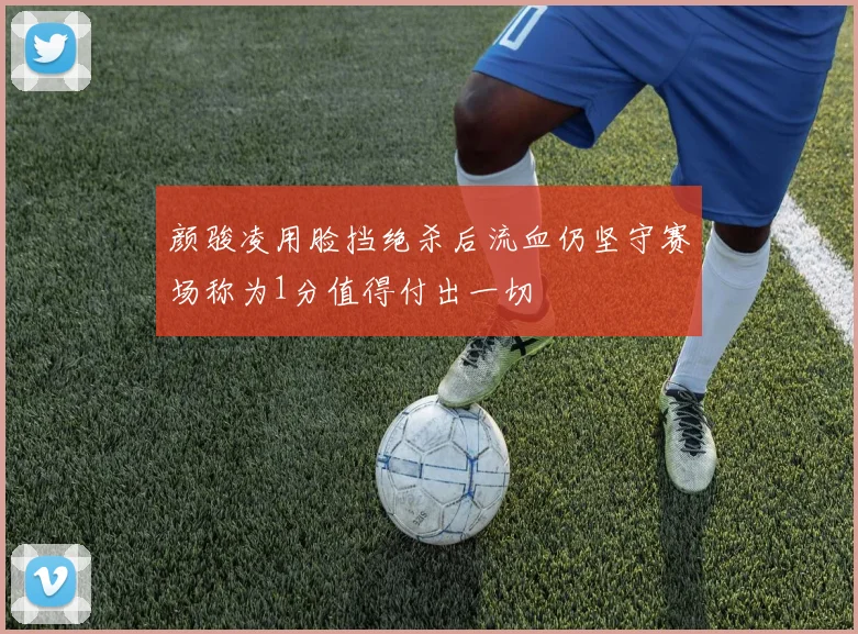 颜骏凌用脸挡绝杀后流血仍坚守赛场称为1分值得付出一切