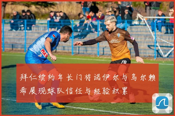 拜仁续约年长门将诺伊尔与乌尔赖希展现球队信任与经验积累