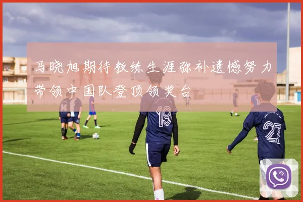 马晓旭期待教练生涯弥补遗憾努力带领中国队登顶领奖台