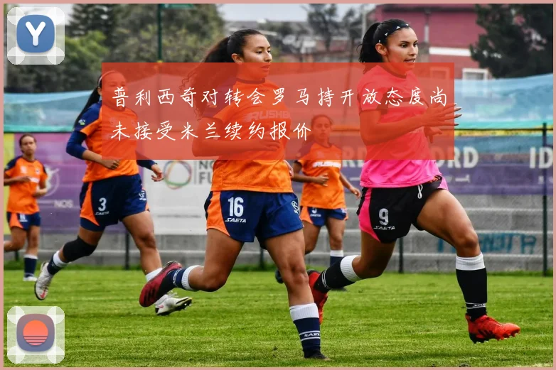 普利西奇对转会罗马持开放态度尚未接受米兰续约报价