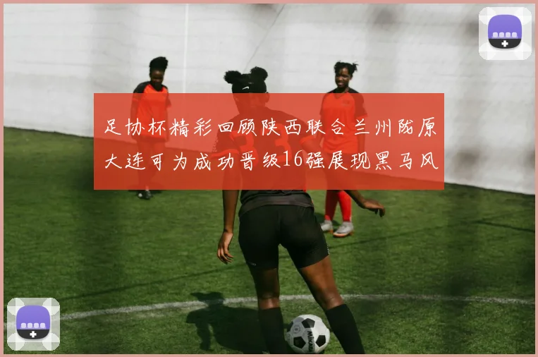 足协杯精彩回顾陕西联合兰州陇原大连可为成功晋级16强展现黑马风采