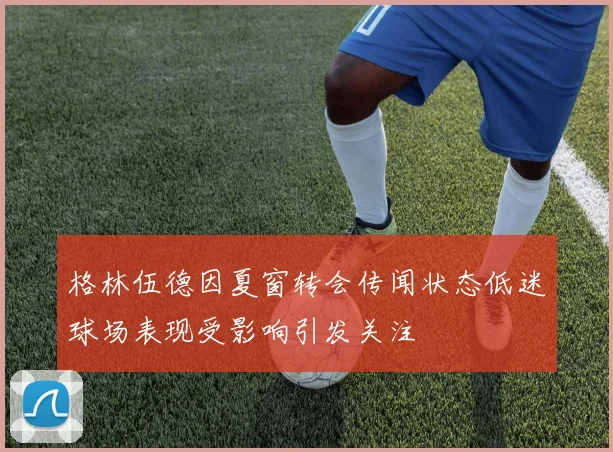 格林伍德因夏窗转会传闻状态低迷球场表现受影响引发关注