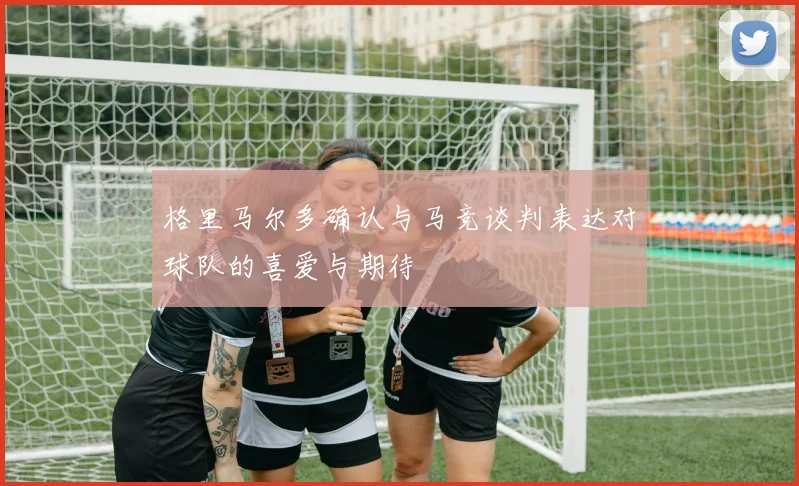 格里马尔多确认与马竞谈判表达对球队的喜爱与期待