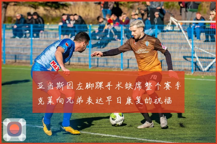 亚当斯因左脚踝手术缺席整个赛季克莱向兄弟表达早日康复的祝福