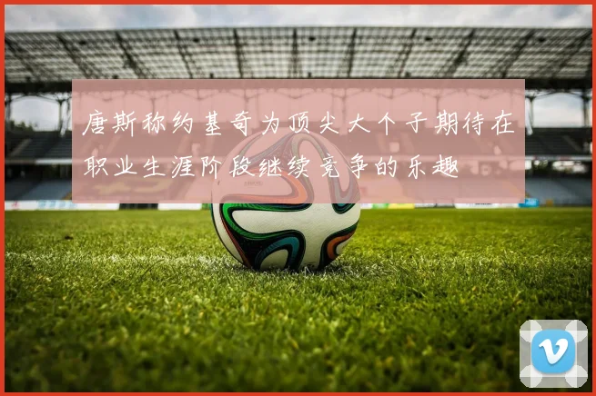 唐斯称约基奇为顶尖大个子期待在职业生涯阶段继续竞争的乐趣