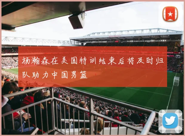 杨瀚森在美国特训结束后将及时归队助力中国男篮
